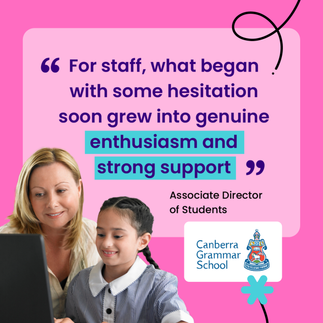 “For staff, what began with some hesitation soon grew into genuine enthusiasm and strong support” – Associate Director of Students, Canberra Grammar School, ACT